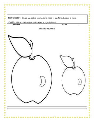 NOMBRE………………………………………………………… FECHA……………………….
GRANDE/ PEQUEÑA
INSTRUCCIÓN: Dibuja una pelota encima de la mesa y una flor debajo de la mesa
LOGRO: Ubicar objetos de su entorno en el lugar indicado
 