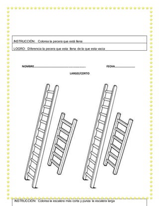 NOMBRE…………………………………………………………….. FECHA……………………….
LARGO/CORTO
INSTRUCCIÓN: Colorea la pecera que está llena
LOGRO: Diferencia la pecera que esta llena de la que esta vacia
INSTRUCCIÓN: Colorea la escalera más corta y punza la escalera larga
 