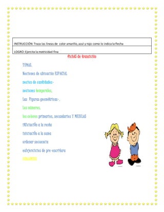 fichAS de transiciôn
TEMAS.
Nociones de ubicación ESPACIAL
nocion de cantidades-
nociones temporales,
Las Figuras geométricas-,
Los números,
los colores primarios, secundarios Y MEZCLAS
iNIciaciÓn a la resta
iniciaciÓn a la suma
ordenar secuencia
ealvjercicios de pre-escritura
CONJUNTOS
INSTRUCCIÓN: Traza las líneas de color amarillo, azul y rojo como lo indica la flecha
LOGRO: Ejercita la motricidad fina
 