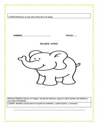 NOMBRE……………………………………… FECHA…….
DELANTE –ATRÁS
LOGRO:Diferencia lo que esta arriba de lo de abajo.
INTRUCCIONES:Colorea la imagen, recorta los balones, pega un balon delante del elefante y
uno atrás del elefante.
LOGRO: Identifica posiciones en la parte de adelante y parte tracera y viceversa
 