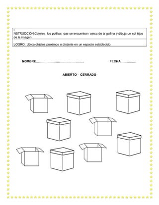 NOMBRE………………………………………. FECHA……………
ABIERTO – CERRADO
I
NSTRUCCIÓN:Colorea los pollitos que se encuentran cerca de la gallina y dibuja un sol lejos
de la imagen
LOGRO: Ubica objetos proximos o distante en un espacio establecido
 