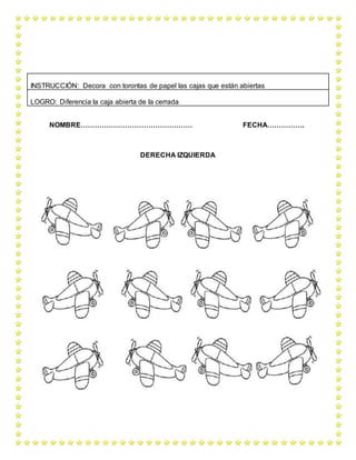 NOMBRE………………………………………… FECHA…………….
DERECHA IZQUIERDA
INSTRUCCIÓN: Decora con torontas de papel las cajas que están abiertas
LOGRO: Diferencia la caja abierta de la cerrada
 