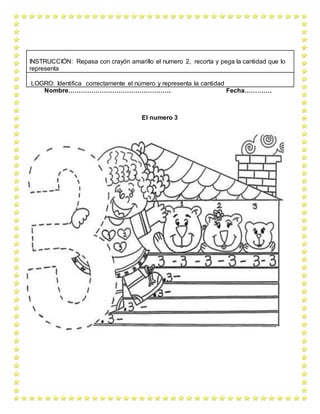 Nombre…………………………………………. Fecha………….
El numero 3
INSTRUCCIÓN: Repasa con crayón amarillo el numero 2, recorta y pega la cantidad que lo
representa
LOGRO: Identifica correctamente el número y representa la cantidad
 