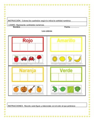 Nombre………………………………………… Fecha……………
Los colores
INSTRUCCIÓN: Colorea los cuadrados según lo indica la cantidad numérica
LOGRO: Representa cantidades numericas
INSTRUCCIONES: Recorta cada figura y relacionala con el color al que pertenece
 