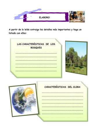 LAS CARACTERÍSTICAS DE LOS
BOSQUES
…………………………………………………………………………
…………………………………………………………………………
…………………………………………………………………………
…………………………………………………………………………
…………………………………………………………………………
…………………………………………………………………………
…………………………………………………………………………
ELABORO
A partir de lo leído extraigo los detalles más importantes y hago un
listado con ellos:
CARACTERÍSTICAS DEL CLIMA
…………………………………………………………………………
…………………………………………………………………………
…………………………………………………………………………
…………………………………………………………………………
…………………………………………………………………………
…………………………………………………………………………
…………………………………………………………………………
…………………………………………………………………………
 