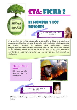 E X P L O R A N D O M I S
I D E A S
C O N F L I C T U A N D O
I D E A S
CTa: Ficha 2
El hombre y los
bosques
¿Cuáles son los factores que afectan el equilibrio ecológico de los bosques, por acción del
hombre?
CIENCIA,
TECNOLOGÍA Y
AMBIENTE Lista los
factores que afectan
el equilibrio
ecológico de los
bosques por acción
del hombre.
¿Qué nos dice la
imagen?
¿Ha ocurrido algo
parecido en tu
comunidad?
Se presenta y lee noticias relacionadas a los cambios y daños en el ecosistema
causados por el hombre: derrame de petróleo en la hidrósfera; tala irresponsable
de árboles; matanza de animales para confeccionar costosos
abrigos/zapatos/correas/carteras; corrida de toros; un cielo oscuro lleno de humo
de las fábricas; basura regada en las calles; Hielo de los polos terrestres
derritiéndose; peces atorados en la basura de los ríos; caza indiscriminada de
vicuñas, etc.
 