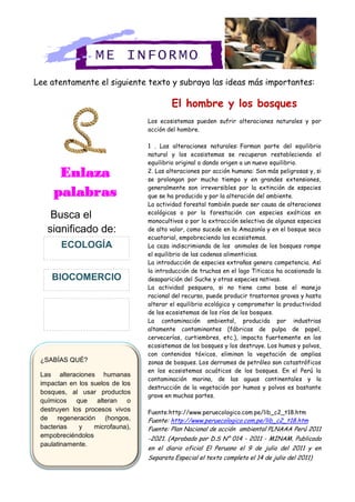 ¿SABÍAS QUÉ?
Las alteraciones humanas
impactan en los suelos de los
bosques, al usar productos
químicos que alteran o
destruyen los procesos vivos
de regeneración (hongos,
bacterias y microfauna),
empobreciéndolos
paulatinamente.
hombre?
Lee atentamente el siguiente texto y subraya las ideas más importantes:
El hombre y los bosques
Los ecosistemas pueden sufrir alteraciones naturales y por
acción del hombre.
1 . Las alteraciones naturales: Forman parte del equilibrio
natural y los ecosistemas se recuperan restableciendo el
equilibrio original o dando origen a un nuevo equilibrio.
2. Las alteraciones por acción humana: Son más peligrosas y, si
se prolongan por mucho tiempo y en grandes extensiones,
generalmente son irreversibles por la extinción de especies
que se ha producido y por la alteración del ambiente.
La actividad forestal también puede ser causa de alteraciones
ecológicas o por la forestación con especies exóticas en
monocultivos o por la extracción selectiva de algunas especies
de alto valor, como sucede en la Amazonía y en el bosque seco
ecuatorial, empobreciendo los ecosistemas.
La caza indiscrimianda de los animales de los bosques rompe
el equilibrio de las cadenas alimenticias.
La introducción de especies extrañas genera competencia. Así
la introducción de truchas en el lago Titicaca ha ocasionado la
desaparición del Suche y otras especies nativas.
La actividad pesquera, si no tiene como base el manejo
racional del recurso, puede producir trastornos graves y hasta
alterar el equilibrio ecológico y comprometer la productividad
de los ecosistemas de los ríos de los bosques.
La contaminación ambiental, producida por industrias
altamente contaminantes (fábricas de pulpa de papel,
cervecerías, curtiembres, etc.), impacta fuertemente en los
ecosistemas de los bosques y los destruye. Los humos y polvos,
con contenidos tóxicos, eliminan la vegetación de amplias
zonas de bosques. Los derrames de petróleo son catastróficos
en los ecosistemas acuáticos de los bosques. En el Perú la
contaminación marina, de las aguas continentales y la
destrucción de la vegetación por humos y polvos es bastante
grave en muchas partes.
Fuente:http://www.peruecologico.com.pe/lib_c2_t18.htm
Fuente: http://www.peruecologico.com.pe/lib_c2_t18.htm
Fuente: Plan Nacional de acción ambiental PLNAAA Perú 2011
-2021. (Aprobado por D.S N° 014 - 2011 - MINAM. Publicado
en el diario oficial El Peruano el 9 de julio del 2011 y en
Separata Especial el texto completo el 14 de julio del 2011)
ME INFORMO
Enlaza
palabras
Busca el
significado de:
BIOCOMERCIO
ECOLOGÍA
 