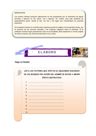 Hago un listado:
IMPORTANTE
Los centros urbanos producen alteraciones en los ecosistemas por el vertimiento de aguas
servidas y basuras en los mares, ríos y lagunas. En nuestro país este problema es
especialmente grave, donde el mar, los ríos y los lagos son considerados los grandes
basureros.
Si la especie humana no controla estos impactos pondrá en peligro a la humanidad misma, por
el consumo de los recursos naturales y los impactos negativos sobre el ambiente. Si la
población humana sigue aumentando como en la actualidad, debe esperarse un mundo repleto
se seres humanos, que al final se devorarán unos a otros.
LISTA LOS FACTORES QUE AFECTAN EL EQUILIBRIO ECOLÓGICO
DE LOS BOSQUES POR ACCIÓN DEL HOMBRE DE MAYOR A MENOR
EFECTO DESTRUCTIVO
1. …………………………………………………………………………………..
2. …………………………………………………………………………………..
3. ……………………………………………………………………………………
4. …………………………………………………………………………………..
5. …………………………………………………………………………………….
6. …………………………………………………………………………………….
7. ……………………………………………………………………………………
8. …………………………………………………………………………………….
9. ……………………………………………………………………………………..
10. ……………………………………………………………………………………..
ELABORO
 