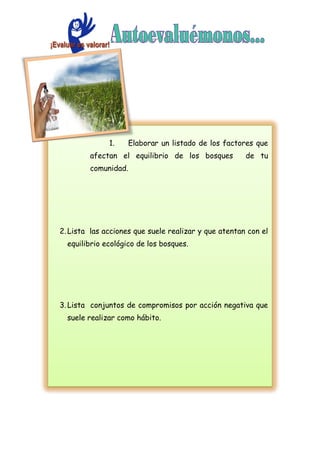 1. Elaborar un listado de los factores que
afectan el equilibrio de los bosques de tu
comunidad.
2. Lista las acciones que suele realizar y que atentan con el
equilibrio ecológico de los bosques.
3. Lista conjuntos de compromisos por acción negativa que
suele realizar como hábito.
 