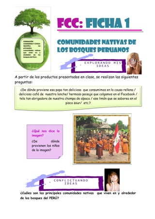 E X P L O R A N D O M I S
I D E A S
C O N F L I C T U A N D O
I D E A S
FCC: Ficha 1
COMUNIDADES NATIVAS DE
LOS BOSQUES PERUANOS
A partir de los productos presentados en clase, se realizan las siguientes
preguntas:
¿Cuáles son las principales comunidades nativas que viven en y alrededor
de los bosques del PERÚ?
FORMACIÓN
CIUDADANA Y CÍVICA:
Identifica las
principales
comunidades nativas
que viven en y
alrededor de los
bosques del Perú.
¿De dónde proviene esa papa tan deliciosa que consumimos en la causa rellena /
delicioso café de nuestro lonche/ hermoso paisaje que colgamos en el Facebook /
tela tan abrigadora de nuestra chompa de alpaca / ese limón que se saborea en el
pisco sour/ etc.?
¿Qué nos dice la
imagen?
¿De dónde
provienen los niños
de la imagen?
 