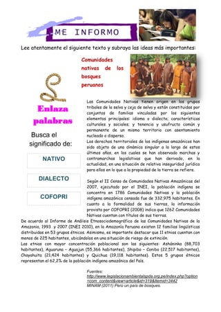 Lee atentamente el siguiente texto y subraya las ideas más importantes:
Comunidades
nativas de los
bosques
peruanos
Las Comunidades Nativas tienen origen en los grupos
tribales de la selva y ceja de selva y están constituidas por
conjuntos de familias vinculadas por los siguientes
elementos principales: idioma o dialecto; características
culturales y sociales; y tenencia y usufructo común y
permanente de un mismo territorio con asentamiento
nucleado o disperso.
Los derechos territoriales de los indígenas amazónicos han
sido objeto de una dinámica singular a lo largo de estos
últimos años, en los cuales se han observado marchas y
contramarchas legislativas que han derivado, en la
actualidad, en una situación de relativa inseguridad jurídica
para ellos en lo que a la propiedad de la tierra se refiere.
Según el II Censo de Comunidades Nativas Amazónicas del
2007, ejecutado por el INEI, la población indígena se
concentra en 1786 Comunidades Nativas y la población
indígena amazónica censada fue de 332,975 habitantes. En
cuanto a la formalidad de sus tierras, la información
provista por COFOPRI (2008) indica que 1262 Comunidades
Nativas cuentan con títulos de sus tierras.
De acuerdo al Informe de Análisis Etnosociodemográfico de las Comunidades Nativas de la
Amazonia, 1993 y 2007 (INEI 2010), en la Amazonía Peruana existen 12 familias lingüísticas
distribuidas en 53 grupos étnicos. Asimismo, es importante destacar que 11 etnias cuentan con
menos de 225 habitantes, ubicándolos en una situación de riesgo de extinción.
Las etnias con mayor concentración poblacional son las siguientes: Asháninka (88,703
habitantes), Aguaruna – Aguajun (55,366 habitantes), Shipibo – Conibo (22,517 habitantes),
Chayahuita (21,424 habitantes) y Quichua (19,118 habitantes). Estos 5 grupos étnicos
representan el 62,2% de la población indígena amazónica del País.
Fuentes:
http://www.legislacionambientalspda.org.pe/index.php?option
=com_content&view=article&id=319&Itemid=3442
MINAM (2011) Perú un país de bosques.
ME INFORMO
Enlaza
palabras
Busca el
significado de:
COFOPRI
DIALECTO
NATIVO
 