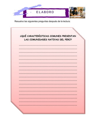 Resuelvo las siguientes preguntas después de la lectura:
¿QUÉ CARACTERÍSTICAS COMUNES PRESENTAN
LAS COMUNIDADES NATIVAS DEL PERÚ?
………………………………………………………………………………………………………
………………………………………………………………………………………………………
………………………………………………………………………………………………………
………………………………………………………………………………………………………
………………………………………………………………………………………………………
………………………………………………………………………………………………………
………………………………………………………………………………………………………
………………………………………………………………………………………………………
………………………………………………………………………………………………………
………………………………………………………………………………………………………
………………………………………………………………………………………………………
………………………………………………………………………………………………………
………………………………………………………………………………………………………
………………………………………………………………………………………………………
………………………………………………………………………………………………………
………………………………………………………………………………………………………
………………………………………………………………………………………………………
………………………………………………………………………………………………………
………………………………………………………………………………………………………
ELABORO
 
