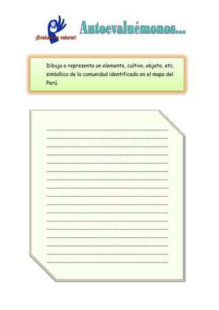 Dibuja o representa un elemento, cultivo, objeto, etc.
simbólico de la comunidad identificada en el mapa del
Perú.
……………………………………………………………………………………………
……………………………………………………………………………………………
……………………………………………………………………………………………
……………………………………………………………………………………………
……………………………………………………………………………………………
……………………………………………………………………………………………
……………………………………………………………………………………………
……………………………………………………………………………………………
……………………………………………………………………………………………
……………………………………………………………………………………………
……………………………………………………………………………………………
……………………………………………………………………………………………
……………………………………………………………………………………………
……………………………………………………………………………………………
……………………………………………………………………………………………
……………………………………………………………………………………………
……………………………………………………………………………………………
……………………………………………………………………………………………
 