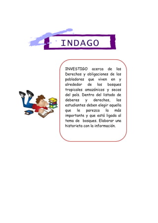 INVESTIGO acerca de los
Derechos y obligaciones de los
pobladores que viven en y
alrededor de los bosques
tropicales amazónicos y secos
del país. Dentro del listado de
deberes y derechos, los
estudiantes deben elegir aquella
que le parezca la más
importante y que está ligada al
tema de bosques. Elaborar una
historieta con la información.
INDAGO
 
