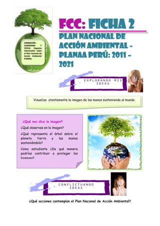 E X P L O R A N D O M I S
I D E A S
C O N F L I C T U A N D O
I D E A S
FCC: Ficha 2
PLAN NACIONAL DE
ACCIÓN AMBIENTAL -
PLANAA PERÚ: 2011 –
2021
¿Qué acciones contemplan el Plan Nacional de Acción Ambiental?
Visualiza atentamente la imagen de las manos sosteniendo al mundo.
FORMACIÓN
CIUDADANA Y
CÍVICA: Organiza
información sobre
el Plan nacional de
Acción Ambiental
PLANAA.
¿Qué nos dice la imagen?
¿Qué observas en la imagen?
¿Qué representa el árbol sobre el
planeta tierra y las manos
sosteniéndolo?
Como estudiante ¿De qué manera
podrías contribuir a proteger los
bosques?
 