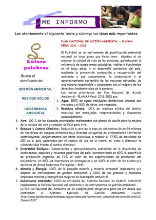 Lee atentamente el siguiente texto y subraya las ideas más importantes:
PLAN NACIONAL DE ACCIÓN AMBIENTAL - PLANAA
PERÚ: 2011 – 2021
El PLANAA es un instrumento de planificación ambiental
nacional de largo plazo que tiene como objetivo el de
mejorar la calidad de vida de las personas, garantizando la
existencia de ecosistemas saludables, viables y funcionales
en el largo plazo; y el desarrollo sostenible del país,
mediante la prevención, protección y recuperación del
ambiente y sus componentes, la conservación y el
aprovechamiento sostenible de los recursos naturales, de
una manera responsable y congruente con el respeto de los
derechos fundamentales de la persona .
Las metas prioritarias del Plan Nacional de Acción
Ambiental - PLANAA Perú: 2011-2021 son:
1. Agua: 100% de aguas residuales domésticas urbanas son
tratadas y el 50% de éstas, son reusadas.
2. Residuos sólidos: 100% de residuos sólidos del ámbito
municipal son manejados, reaprovechados y dispuestos
adecuadamente.
3. Aire: 100 % de las ciudades priorizadas implementan sus planes de acción para la mejora
de la calidad del aire y cumplen los ECA para Aire.
4. Bosques y Cambio Climático: Reducción a cero de la tasa de deforestación en 54 millones
de hectáreas de bosques primarios bajo diversas categorías de ordenamiento territorial
contribuyendo, conjuntamente con otras iniciativas, a reducir el 47.5% de emisiones de
GEI en el país, generados por el cambio de uso de la tierra; así como a disminuir la
vulnerabilidad frente al cambio climático.
5. Diversidad Biológica: Conservación y aprovechamiento sostenible de la diversidad de
ecosistemas, especies y recursos genéticos del país; incrementando en 80% la superficie
de producción orgánica; en 70% el valor de las exportaciones de productos del
biocomercio, en 50% las inversiones en econegocios y en 100% el valor de los bienes y/o
servicios de Áreas Naturales Protegidas – ANP.
6. Minería y Energía: 100% de la pequeña minería y minería artesanal implementa y/o
dispone de instrumentos de gestión ambiental; y 100% de las grandes y medianas
empresas mineras y energéticas mejoran su desempeño ambiental.
7. Gobernanza Ambiental: 100% de entidades del Sistema Nacional de Gestión Ambiental
implementan la Política Nacional del Ambiente y los instrumentos de gestión ambiental.
La Política Nacional del Ambiente es de cumplimiento obligatorio para las entidades que
conforman el Sistema Nacional de Gestión Ambiental. Fuente:
http://www.legislacionambientalspda.org.pe/index.php?option=com_content&view=article&id=822&
Itemid=5317
ME INFORMO
Enlaza
palabras
Busca el
significado de:
GOBERNANZA
AMBIENTAL
RESIDUO SÓLIDO
GESTIÓN AMBIENTAL
 