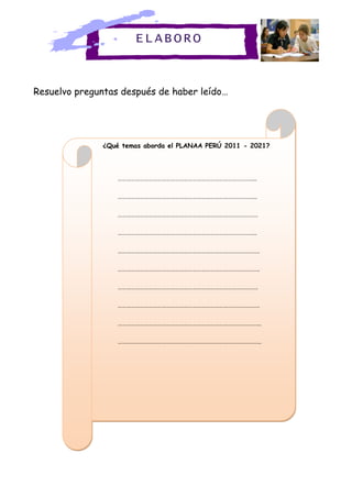 Resuelvo preguntas después de haber leído…
¿Qué temas aborda el PLANAA PERÚ 2011 - 2021?
…………………………………………………………………………………..
…………………………………………………………………………………..
……………………………………………………………………………………
…………………………………………………………………………………..
…………………………………………………………………………………….
…………………………………………………………………………………….
……………………………………………………………………………………
…………………………………………………………………………………….
……………………………………………………………………………………..
……………………………………………………………………………………..
ELABORO
 