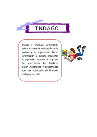 Indaga y organiza información
sobre el tema de cubicación de la
madera y su importancia. Dicha
información lo deberá presentar
la siguiente clase en un tríptico.
Se seleccionará los trípticos
mejor elaborados y presentados
para ser publicados en el mural
ecológico del aula
INDAGO
 