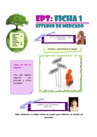 E X P L O R A N D O M I S
I D E A S
C O N F L I C T U A N D O
I D E A S
EPT: Ficha 1
ESTUDIO DE MERCADO
¿Qué elementos se deben toman en cuenta para elaborar un estudio de
mercado?
EDUCACIÓN
PARA EL
TRABAJO
Analiza
conceptos
relacionados al
estudio de
mercado.
¿Qué nos dice la
imagen?
¿Por qué algunos
negocios son
exitosos y otros
fracasan?
Visualiza atentamente la imagen.
 