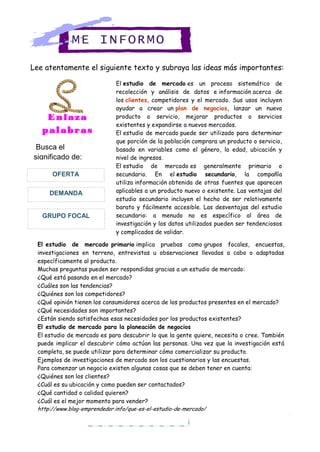 Lee atentamente el siguiente texto y subraya las ideas más importantes:
ME INFORMO
El estudio de mercado es un proceso sistemático de
recolección y análisis de datos e información acerca de
los clientes, competidores y el mercado. Sus usos incluyen
ayudar a crear un plan de negocios, lanzar un nuevo
producto o servicio, mejorar productos o servicios
existentes y expandirse a nuevos mercados.
El estudio de mercado puede ser utilizado para determinar
que porción de la población comprara un producto o servicio,
basado en variables como el género, la edad, ubicación y
nivel de ingresos.
El estudio de mercado es generalmente primario o
secundario. En el estudio secundario, la compañía
utiliza información obtenida de otras fuentes que aparecen
aplicables a un producto nuevo o existente. Las ventajas del
estudio secundario incluyen el hecho de ser relativamente
barato y fácilmente accesible. Las desventajas del estudio
secundario: a menudo no es específico al área de
investigación y los datos utilizados pueden ser tendenciosos
y complicados de validar.
Enlaza
palabras
Busca el
significado de:
GRUPO FOCAL
DEMANDA
OFERTA
El estudio de mercado primario implica pruebas como grupos focales, encuestas,
investigaciones en terreno, entrevistas u observaciones llevadas a cabo o adaptadas
específicamente al producto.
Muchas preguntas pueden ser respondidas gracias a un estudio de mercado:
 ¿Qué está pasando en el mercado?
 ¿Cuáles son las tendencias?
 ¿Quiénes son los competidores?
 ¿Qué opinión tienen los consumidores acerca de los productos presentes en el mercado?
 ¿Qué necesidades son importantes?
 ¿Están siendo satisfechas esas necesidades por los productos existentes?
El estudio de mercado para la planeación de negocios
El estudio de mercado es para descubrir lo que la gente quiere, necesita o cree. También
puede implicar el descubrir cómo actúan las personas. Una vez que la investigación está
completa, se puede utilizar para determinar cómo comercializar su producto.
Ejemplos de investigaciones de mercado son los cuestionarios y las encuestas.
Para comenzar un negocio existen algunas cosas que se deben tener en cuenta:
1. ¿Quiénes son los clientes?
2. ¿Cuál es su ubicación y como pueden ser contactados?
3. ¿Qué cantidad o calidad quieren?
4. ¿Cuál es el mejor momento para vender?
http://www.blog-emprendedor.info/que-es-el-estudio-de-mercado/
 