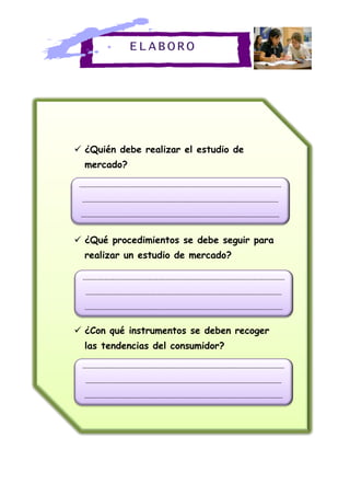 ELABORO
 ¿Quién debe realizar el estudio de
mercado?
 ¿Qué procedimientos se debe seguir para
realizar un estudio de mercado?
 ¿Con qué instrumentos se deben recoger
las tendencias del consumidor?
------------------------------------------------------------------------------------------------------
---------------------------------------------------------------------------------------------------
----------------------------------------------------------------------------------------------------
------------------------------------------------------------------------------------------------------
---------------------------------------------------------------------------------------------------
----------------------------------------------------------------------------------------------------
------------------------------------------------------------------------------------------------------
---------------------------------------------------------------------------------------------------
----------------------------------------------------------------------------------------------------
 