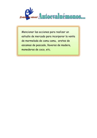 Mencionar las acciones para realizar un
estudio de mercado para incorporar la venta
de mermelada de camu camu, aretes de
escamas de pescado, llaveros de madera,
monederos de coco, etc.
 