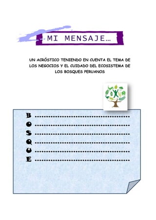 UN ACRÓSTICO TENIENDO EN CUENTA EL TEMA DE
LOS NEGOCIOS Y EL CUIDADO DEL ECOSISTEMA DE
LOS BOSQUES PERUANOS
B ……………………………………
O ……………………………………
S ……………………………………
Q ……………………………………
U ……………………………………
E ……………………………………
MI MENSAJE…
 