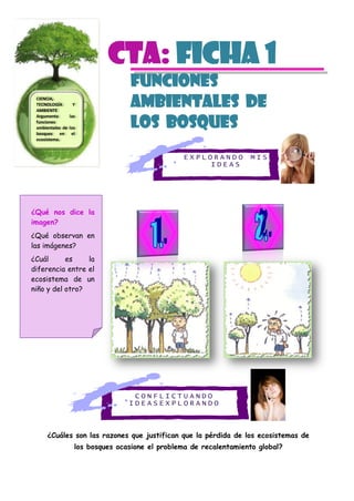 E X P L O R A N D O M I S
I D E A S
C O N F L I C T U A N D O
I D E A S E X P L O R A N D O
CTa: Ficha 1
FUNCIONES
AMBIENTALES DE
LOS BOSQUES
¿Cuáles son las razones que justifican que la pérdida de los ecosistemas de
los bosques ocasione el problema de recalentamiento global?
CIENCIA,
TECNOLOGÍA Y
AMBIENTE
Argumenta las
funciones
ambientales de los
bosques en el
ecosistema.
¿Qué nos dice la
imagen?
¿Qué observan en
las imágenes?
¿Cuál es la
diferencia entre el
ecosistema de un
niño y del otro?
 