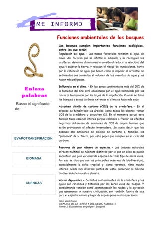 Funciones ambientales de los bosques
Los bosques cumplen importantes funciones ecológicas,
entre las que están:
Regulación del agua.- Las masas forestales retienen el agua de
lluvia. Así facilitan que se infiltre al subsuelo y se recarguen los
acuíferos. Asimismo disminuyen la erosión al reducir la velocidad del
agua y sujetar la tierra, y rebajan el riesgo de inundaciones, tanto
por la retención de agua que hacen como al impedir el arrastre de
sedimentos que aumentan el volumen de las avenidas de agua y las
hacen más peligrosas.
Influencia en el clima.- En las zonas continentales más del 50% de
la humedad del aire está ocasionada por el agua bombeada por las
raíces y transpirada por las hojas de la vegetación. Cuando se talan
los bosques o selvas de áreas extensas el clima se hace más seco.
Absorben dióxido de carbono (CO2) de la atmósfera.- En el
proceso de fotosíntesis los árboles, como todas las plantas, toman
CO2 de la atmósfera y devuelven O2. En el momento actual esta
función tiene especial interés porque colabora a frenar los efectos
negativos del exceso de emisiones de CO2 de origen humano que
están provocando el efecto invernadero. Se suele decir que los
bosques son sumideros de dióxido de carbono o, también, los
"pulmones" de la Tierra, por este papel que cumplen en el ciclo del
carbono.
Reservas de gran número de especies.- Los bosques naturales
ofrecen multitud de hábitats distintos por lo que en ellos se puede
encontrar una gran variedad de especies de todo tipo de seres vivos.
Por eso se dice que son las principales reservas de biodiversidad,
especialmente la selva tropical y, como veremos, tiene mucho
interés, desde muy diversos puntos de vista, conservar la máxima
biodiversidad en nuestro planeta.
Acción depuradora.- Distintos contaminantes de la atmósfera y las
aguas son retenidos y filtrados por los seres vivos del bosque. Y
considerando también como contaminación los ruidos y la agitación
que generamos en nuestra civilización, son también fuente de paz
para el espíritu humano y lugar de reposo para muchas personas.
Libro electrónico
CIENCIAS DE LA TIERRA Y DEL MEDIO AMBIENTE
Tema12: Ecosistemas en peligro - Bosques
ME INFORMO
Enlaza
palabras
Busca el significado
de:
CUENCAS
BIOMASA
EVAPOTRANSPIRACIÓN
 