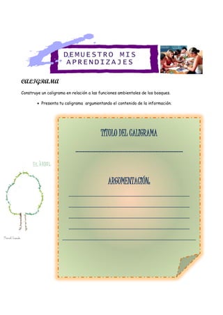 CALIGRAMA
Construye un caligrama en relación a las funciones ambientales de los bosques.
 Presenta tu caligrama argumentando el contenido de la información.
TÍTULO DEL
TÍTULO DEL CALIGRAMA
…………………………………………………………………
ARGUMENTACIÓN:
…………………………………………………………………………..…………………………………………………..
…………………………………………………………………………..…………………………………………………..
…………………………………………………………………………..…………………………………………………..
…………………………………………………………………………..…………………………………………………..
…………………………………………………………………………..…………………………………………………..……………
…………………………………………………………………………..…………………………………………………..
DEMUE STRO MIS
APREN DIZA JES
 