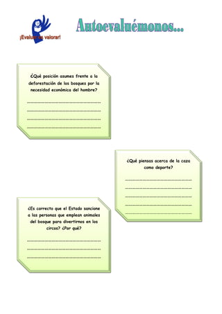 ¿Qué posición asumes frente a la
deforestación de los bosques por la
necesidad económica del hombre?
………………………………………………………
………………………………………………………
………………………………………………………
………………………………………………………
………………………………………………………
¿Es correcto que el Estado sancione
a las personas que emplean animales
del bosque para divertirnos en los
circos? ¿Por qué?
………………………………………………………
………………………………………………………
………………………………………………………
………………………………………………………
¿Qué piensas acerca de la caza
como deporte?
…………………………………………………
…………………………………………………
…………………………………………………
…………………………………………………
…………………………………………………
 