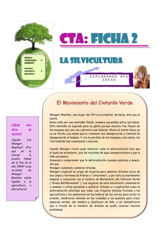 E X P L O R A N D O M I S
I D E A S
CTa: Ficha 2
La Silvicultura
El Movimiento del Cinturón Verde
Wangari Maathai, una mujer del África occidental, de Kenia, dice que el
monte
Kenia solía ser una montaña tímida, siempre escondida entre las nubes.
Esta montaña es sagrada para su gente porque muchos ríos fluyen de
los bosques que una vez cubrieron sus laderas. Ahora el monte Kenia ya
no es tímido. Las nubes que lo rodeaban han desaparecido y también ha
desaparecido el bosque. Y con la perdida de los bosques y las nubes, los
ríos también han comenzado a secarse.
Cuando Wangari crecía pudo observar como la deforestación hizo que
el suelo se erosionara, que los recursos de agua desaparecieran y que la
leña escaseara.
Comenzó a comprender que la deforestación causaba pobreza y sequía.
Así que
Wangari comenzó a sembrar árboles.
Wangari organizó un grupo de mujeres para sembrar árboles cerca de
sus casas y terrenos en hileras o “cinturones”, y por esto su movimiento
empezó a conocerse con el nombre de Movimiento del Cinturón Verde
(¨Green BeltMovement¨). Las mujeres de este movimiento comenzaron
a ensenar a otras personas a sembrar árboles y a explicarles como la
deforestación afectaba sus vidas. Les trajeron árboles frutales a los
agricultores y los sembraron en las laderas de los cerros para evitar la
erosión. Sembraron árboles en las ciudades y los pueblos para crear
espacios verdes, dar sombra y abastecer de leña, y así demostraron
que a través de la siembra de árboles se podía resolver muchos
problemas.
¿Qué nos
dice el
texto?
¿Quién fue
Wangari
Maathai? ¿Por
qué se le
otorgó el
premio Nobel
de la Paz en el
año 2004? ¿Las
acciones de
Wangari
Maathai están
ligadas a la
agricultura o
silvicultura?
CIENCIA,
TECNOLOGÍA Y
AMBIENTE
Compara
silvicultura y
agricultura
 