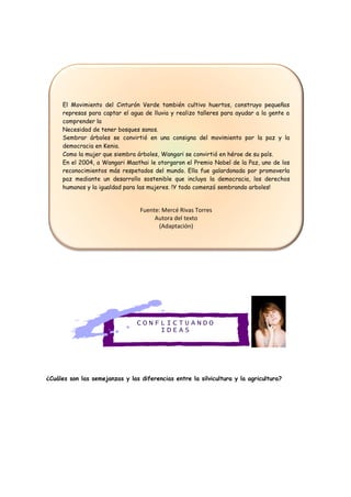 C O N F L I C T U A N D O
I D E A S
¿Cuáles son las semejanzas y las diferencias entre la silvicultura y la agricultura?
El Movimiento del Cinturón Verde también cultivo huertos, construyo pequeñas
represas para captar el agua de lluvia y realizo talleres para ayudar a la gente a
comprender la
Necesidad de tener bosques sanos.
Sembrar árboles se convirtió en una consigna del movimiento por la paz y la
democracia en Kenia.
Como la mujer que siembra árboles, Wangari se convirtió en héroe de su país.
En el 2004, a Wangari Maathai le otorgaron el Premio Nobel de la Paz, uno de los
reconocimientos más respetados del mundo. Ella fue galardonada por promoverla
paz mediante un desarrollo sostenible que incluya la democracia, los derechos
humanos y la igualdad para las mujeres. !Y todo comenzó sembrando arboles!
Fuente: Mercé Rivas Torres
Autora del texto
(Adaptación)
 