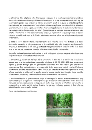 La silvicultura debe adaptarse a los fines que se persiguen. Si el objetivo principal es la función de
producción, deben considerarse por lo menos dos aspectos. Si lo que interesa es la cantidad, hay que
hacer todo lo posible para conseguir el máximo crecimiento anual. Si se busca la calidad (carpintería,
contrachapado, etc.), se aumentará o reducirá el crecimiento, según sean las características del monte;
generalmente, en un monte espeso, se intentará favorecer la poda natural (lo cual disminuirá el número
y el diámetro de los futuros nudos del árbol). En caso de que se pretenda mantener el suelo en buen
estado, o regularizar el curso de manantiales y arroyos, o regenerar un bosque degradado, se deberá
evitar en lo posible poda o corte de árboles, siendo más prudente aplicar una silvicultura ecológica más
conservadora.
El medio de acción más importante para el silvicultor es la tala. Hay varios tipos de talas: en el monte
alto regular, se realiza la tala de sementero, la de repoblación y las talas de mejora; en el monte alto
irregular, la distinción no es tan clara, y las talas tienen generalmente un carácter mixto; en el monte
bajo, la tala suprime todos o casi todos los tallos existentes, aislados o en macollas.
Una de las nociones básicas de la silvicultura es la de explotación. Un árbol puede ser clasificado como
"explotable" según criterios bastante diferentes.
La silvicultura, y en esto se distingue de la agricultura, se basa no en el estudio de producciones
anuales, sino en el de producciones escalonadas a lo largo de 30, 50, 100 o 200 años; es necesario
esperar y prever, trabajar para las generaciones siguientes; todo esto implica gran cantidad de
consecuencias. Otra particularidad es la incorporación de las ganancias al capital: resulta difícil sacar
exactamente lo que ha crecido desde la última tala, ya que este crecimiento viene expresado en anillos
leñosos apretados y unidos; así, se pueden cometer abusos (capital sacrificado) o tomar medidas
excesivamente prudentes y conservadoras (acumulación de material con el árbol).
La silvicultura depende en gran manera del origen de los bosques: la mayoría de éstos son residuos (muy
transformados) de la vegetación forestal primitiva que sólo se han conservado en los suelos demasiado
inclinados, en los excesivamente pedregosos, en suelos muy húmedos o infértiles: ciertamente, el
bosque extrae el mejor partido posible de estas tierras, pero no llega a alcanzar el desarrollo que
adquiriría en los mejores suelos vecinos.
Fuente: http://es.wikipedia.org/wiki/Silvicultura
 