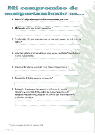 61
1. Selección7
: Elige el comportamiento que quieres practicar
2. Motivación: ¿Por qué lo quiero practicar?
3. Focalización: ¿En qué situaciones de mi vida quiero poner en práctica este
hábito?
4. Voluntad: ¿Qué estrategia utilizaré para lograr en 30 días? Si no lo logro
intento nuevamente?
5. Seguimiento: ¿Cómo y cuándo voy a hacer mi seguimiento?
6. Aceptación: Si lo logro ¿cómo me premio?
7. Activación de compromisos y convencimiento a los demás:
comparto y convenzo de lo positivo de mis compromisos, del
beneficio de practicarlo juntos; en mi familia, con mis compañeros,
profesores y amigos.
7
Formato tomado del Ministerio de Educación 2012
 