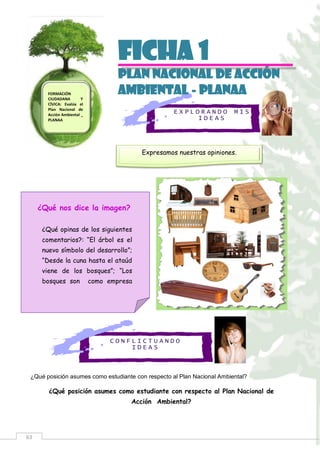63
E X P L O R A N D O M I S
I D E A S
C O N F L I C T U A N D O
I D E A S
Ficha 1
PLAN NACIONAL DE ACCIÓN
AMBIENTAL - PLANAA
¿Qué posición asumes como estudiante con respecto al Plan Nacional Ambiental?
¿Qué posición asumes como estudiante con respecto al Plan Nacional de
Acción Ambiental?
FORMACIÓN
CIUDADANA Y
CÍVICA: Evalúa el
Plan Nacional de
Acción Ambiental _
PLANAA
Expresamos nuestras opiniones.
¿Qué nos dice la imagen?
¿Qué opinas de los siguientes
comentarios?: “El árbol es el
nuevo símbolo del desarrollo”;
“Desde la cuna hasta el ataúd
viene de los bosques”; “Los
bosques son como empresa
 