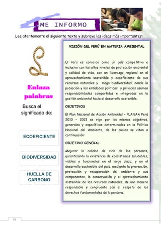 64
Lee atentamente el siguiente texto y subraya las ideas más importantes:
ME INFORMO
Enlaza
palabras
Busca el
significado de:
HUELLA DE
CARBONO
BIODIVERSIDAD
ECOEFICIENTE
VISIÓN DEL PERÚ EN MATERIA AMBIENTAL
El Perú es conocido como un país competitivo e
inclusivo con los altos niveles de protección ambiental
y calidad de vida, con un liderazgo regional en el
aprovechamiento sostenible y ecoeficiente de sus
recursos naturales y mega biodiversidad, donde la
población y las entidades políticas y privadas asumen
responsabilidades compartidas e integradas en la
gestión ambiental hacia el desarrollo sostenible.
OBJETIVOS
El Plan Nacional de Acción Ambiental – PLANAA Perú
2010 – 2021 se rige por los mismos objetivos,
generales y específicos determinados en la Política
Nacional del Ambiente, de los cuales se citan a
continuación:
OBJETIVO GENERAL
Mejorar la calidad de vida de las personas,
garantizando la existencia de ecosistemas saludables,
viables y funcionales en el largo plazo; y en el
desarrollo sostenible del país, mediante la prevención,
protección y recuperación del ambiente y sus
componentes, la conservación y el aprovechamiento
sostenible de los recursos naturales, de una manera
responsable y congruente con el respeto de los
derechos fundamentales de la persona.
 