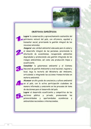 65
OBJETIVOS ESPECÍFICOS
Lograr la conservación y aprovechamiento sostenible del
patrimonio natural del país, con eficiencia, equidad y
bienestar social, priorizando la gestión integral de los
recursos naturales.
Asegurar una calidad ambiental adecuada para la salud y
el desarrollo integral de las personas, previniendo la
afectación de ecosistemas, recuperando ambientes
degradados y promoviendo una gestión integrada de los
riesgos ambientales, así como una producción limpia y
ecoeficiente.
Consolidar la gobernanza ambiental y el Sistema
Nacional de gestión Ambiental a nivel nacional, regional y
local, bajo la rectoría del Ministerio del Ambiente,
articulando e integrando las acciones transectoriales en
materia ambiental.
Alcanzar un alto grado de conciencia y cultura ambiental
en el país, con la activa participación ciudadana de
manera informada y consciente en los procesos de toma
de decisiones para el desarrollo del país.
Lograr el desarrollo ecoeficiente y competitivo de los
sectores público y privado, promoviendo las
potencialidades y oportunidades económicas y
ambientales nacionales e internacionales.
 