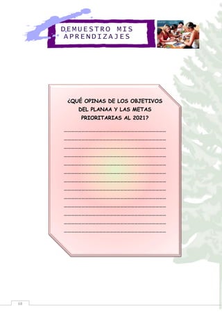 68
DEMUE STRO MIS
APREN DIZA JES
¿QUÉ OPINAS DE LOS OBJETIVOS
DEL PLANAA Y LAS METAS
PRIORITARIAS AL 2021?
……………………………………………………………………………
……………………………………………………………………………
……………………………………………………………………………
……………………………………………………………………………
……………………………………………………………………………
……………………………………………………………………………
……………………………………………………………………………
……………………………………………………………………………
……………………………………………………………………………
……………………………………………………………………………
……………………………………………………………………………
……………………………………………………………………………
……………………………………………………………………………
 