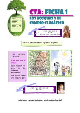 C O N F L I C T U A N D O
I D E A S
E X P L O R A N D O
M I S
I D E A S E X P L O R A N D O
M I S I D E A S
CTa: Ficha 1
Los bosques Y EL
CAMBIO CLIMÁTICO
¿Qué papel cumplen los bosques en el cambio climático?
de servicios
públicos”
¿Qué nos dice la
imagen?
¿Qué relación hay
entre las dos
imágenes
presentadas?
¿Es posible crear
una máquina para
absorber el CO2
Visualiza atentamente las siguientes imágenes:
CIENCIA,
TECNOLOGÍA Y
AMBIENTE
Establece
relaciones entre la
presencia del
hombre y el
cambio climático.
 
