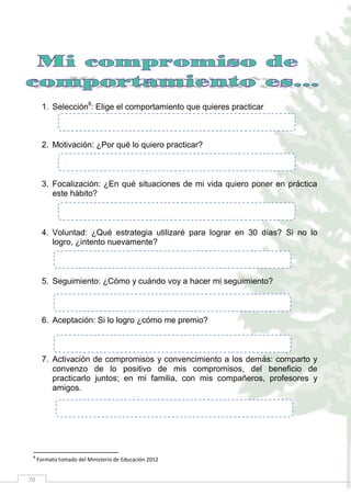 70
1. Selección8
: Elige el comportamiento que quieres practicar
2. Motivación: ¿Por qué lo quiero practicar?
3. Focalización: ¿En qué situaciones de mi vida quiero poner en práctica
este hábito?
4. Voluntad: ¿Qué estrategia utilizaré para lograr en 30 días? Si no lo
logro, ¿intento nuevamente?
5. Seguimiento: ¿Cómo y cuándo voy a hacer mi seguimiento?
6. Aceptación: Si lo logro ¿cómo me premio?
7. Activación de compromisos y convencimiento a los demás: comparto y
convenzo de lo positivo de mis compromisos, del beneficio de
practicarlo juntos; en mi familia, con mis compañeros, profesores y
amigos.
8
Formato tomado del Ministerio de Educación 2012
 