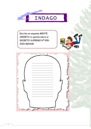 71
INDAGO
Escribe en esquema MENTE
ABIERTA tu opinión sobre el
DECRETO SUPREMO Nº 008-
2010-MINAM
………….……………………………………
………………………………………………
………………………………………………
………………………………………………
………………………………………………
………………………………………………
………………………………………………
………………………………………….….…
………………………………………………
………………………………………………
………………………………………………
…………………………………………….….
………………………………………………
…….….………………………………………
…………….….……………………………..
 