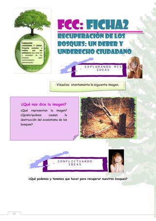 72
E X P L O R A N D O M I S
I D E A S
C O N F L I C T U A N D O
I D E A S
FCC: Ficha2
RECUPERACIÓN DE LOS
BOSQUES: UN DEBER Y
UNDERECHO CIUDADANO
¿Qué podemos y tenemos que hacer para recuperar nuestros bosques?
FORMACIÓN
CIUDADANA Y CÍVICA:
Proyecta acciones a
realizar por los
pobladores que viven en
y alrededor de los
bosques, para
contrarrestarla
deforestación.
Visualiza atentamente la siguiente imagen.
¿Qué nos dice la imagen?
¿Qué representan la imagen?
¿Quién/quiénes causan la
destrucción del ecosistema de los
bosques?
 