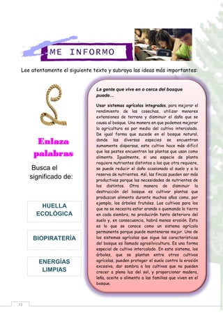 73
La gente que vive en o cerca del bosque
puede…
Usar sistemas agrícolas integrados, para mejorar el
rendimiento de las cosechas, utilizar menores
extensiones de terreno y disminuir el daño que se
causa al bosque. Una manera en que podemos mejorar
la agricultura es por medio del cultivo intercalado.
De igual forma que sucede en el bosque natural,
donde las diversas especies se encuentran
sumamente dispersas, este cultivo hace más difícil
que las pestes encuentren las plantas que usan como
alimento. Igualmente, si una especie de planta
requiere nutrientes distintos a los que otra requiere,
se puede reducir el daño ocasionado al suelo y a la
reserva de nutrientes. Así, las fincas pueden ser más
productivas porque las necesidades de nutrientes de
los distintos. Otra manera de disminuir la
destrucción del bosque es cultivar plantas que
produzcan alimento durante muchos años como, por
ejemplo, los árboles frutales. Los cultivos para los
que no se necesita estar arando o quemando la tierra
en cada siembra, no producirán tanto deterioro del
suelo y, en consecuencia, habrá menos erosión. Esto
es lo que se conoce como un sistema agrícola
permanente porque puede mantenerse mejor. Uno de
los sistemas agrícolas que sigue las características
del bosque es llamado agrosilvicultura. Es una forma
especial de cultivo intercalado. En este sistema, los
árboles, que se plantan entre otros cultivos
agrícolas, pueden proteger el suelo contra la erosión
excesiva, dar sombra a los cultivos que no pueden
crecer a plena luz del sol, y proporcionar madera,
leña, aceite o alimento a las familias que viven en el
bosque.
Lee atentamente el siguiente texto y subraya las ideas más importantes:
ME INFORMO
Enlaza
palabras
Busca el
significado de:
ENERGÍAS
LIMPIAS
BIOPIRATERÍA
HUELLA
ECOLÓGICA
 