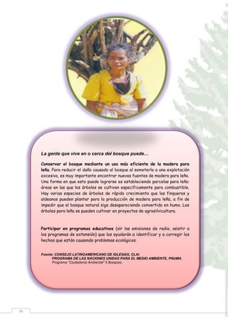 74
La gente que vive en o cerca del bosque puede…
Conservar el bosque mediante un uso más eficiente de la madera para
leña. Para reducir el daño causado al bosque al someterlo a una explotación
excesiva, es muy importante encontrar nuevas fuentes de madera para leña.
Una forma en que esto puede lograrse es estableciendo parcelas para leña:
áreas en las que los árboles se cultivan específicamente para combustible.
Hay varias especies de árboles de rápido crecimiento que los finqueros y
aldeanos pueden plantar para la producción de madera para leña, a fin de
impedir que el bosque natural siga desapareciendo convertido en humo. Los
árboles para leña se pueden cultivar en proyectos de agrosilvicultura.
Participar en programas educativos (oír las emisiones de radio, asistir a
los programas de extensión) que los ayudarán a identificar y a corregir los
hechos que están causando problemas ecológicos.
Fuente: CONSEJO LATINOAMERICANO DE IGLESIAS, CLAI
PROGRAMA DE LAS NACIONES UNIDAS PARA EL MEDIO AMBIENTE, PNUMA.
Programa “Ciudadanía Ambiental” 5 Bosques.
 