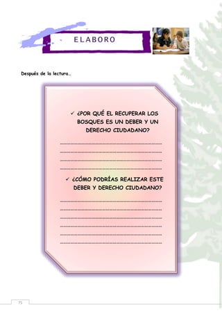75
Después de la lectura…
ELABORO
 ¿POR QUÉ EL RECUPERAR LOS
BOSQUES ES UN DEBER Y UN
DERECHO CIUDADANO?
……………………………………………………………………………
……………………………………………………………………………
……………………………………………………………………………
……………………………………………………………………………
 ¿CÓMO PODRÍAS REALIZAR ESTE
DEBER Y DERECHO CIUDADANO?
……………………………………………………………………………
……………………………………………………………………………
……………………………………………………………………………
……………………………………………………………………………
……………………………………………………………………………
……………………………………………………………………………
 