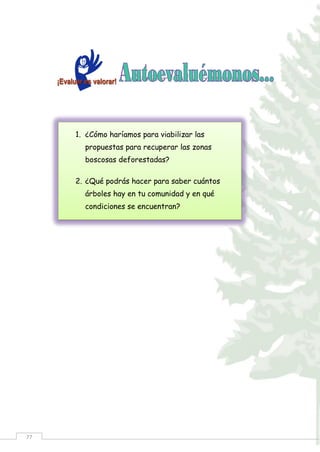 77
1. ¿Cómo haríamos para viabilizar las
propuestas para recuperar las zonas
boscosas deforestadas?
2. ¿Qué podrás hacer para saber cuántos
árboles hay en tu comunidad y en qué
condiciones se encuentran?
 