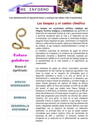 Lee atentamente el siguiente texto y subraya las ideas más importantes:
Los bosques y el cambio climático
Los bosques son ecosistemas arbóreos complejos que
integran factores biológicos y bioclimáticos que permiten el
desarrollo de numerosas formas de vida y que proveen bienes
y servicios necesarios para la vida y el desarrollo de las
civilizaciones. Los bosques conservan la diversidad biológica,
aseguran flujos regulares de agua, contribuyen a la regulación
hídrica y conservación de suelos, capturan y almacenan dióxido
de carbono, lo que coadyuva considerablemente a mitigar el
cambio climático.
La tendencia acelerada de emisiones de gases de efecto
invernadero en el planeta y la evidencia de vulnerabilidad de
poblaciones vinculada a desastres naturales causados por
deforestación, señalan el rol crucial que los bosques juegan en
la sostenibilidad de la vida humana y la importancia de
conservarlos.
Las emisiones de gases de efecto invernadero proceden
principalmente de dos fuentes de magnitud equivalente. Una
tiene su origen en el conjunto de actividades para el
desarrollo económico y social, y la otra se deriva de la
deforestación o conversión de bosques en la Amazonia, que
constituye la mayor fuente de emisiones y, al mismo tiempo, la
mayor fuente potencial de captura de Gases de Efecto
Invernadero (GEI). El Perú solo produce un 0.4% de los GEI
del mundo, al igual que países como Nueva Zelanda o
Dinamarca; la diferencia, no obstante, radica en que el PBI de
estos dos últimos es 4 o 5 veces mayor al nuestro y, por tanto,
están más preparados para afrontar los efectos del cambio
climático. Por otra parte, el Perú es un país altamente
vulnerable frente al cambio climático, lo que obliga a hacer
esfuerzos para afrontar con firmeza los efectos adversos del
mismo, impulsando medidas desde diversos ámbitos, que sean
compatibles con el objetivo de alcanzar un desarrollo
sostenible. La principal área en la que se puede realizar
actividades para reducir nuestro ritmo de crecimiento de
emisiones de GEI y contribuir al esfuerzo mundial de
mitigación es la reducción de la deforestación de nuestros
bosques.
ME INFORMO
DESARROLLO
SOSTENIBLE
Enlaza
palabras
Busca el
significado:
EFECTO
INVERNADERO
BIOMASA
 