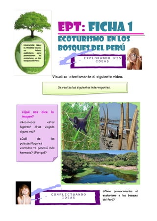 E X P L O R A N D O M I S
I D E A S
C O N F L I C T U A N D O
I D E A S
EPT: Ficha 1
ECOTURISMO en los
bosques del perú
Visualiza atentamente el siguiente video:
¿Cómo promocionarías el
ecoturismo a los bosques
del Perú?
EDUCACIÓN PARA
EL TRABAJO Diseña
un folleto
publicitario para
promocionar el
ecoturismo en los
bosques del Perú
Se realiza las siguientes interrogantes.
¿Qué nos dice la
imagen?
¿Reconoces estos
lugares? ¿Has viajado
alguna vez?
¿Cuál de los
paisajes/lugares
visitados te pareció más
hermoso? ¿Por qué?
 