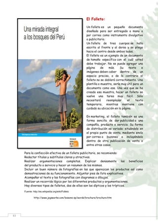 83
El Folleto:
Un folleto es un pequeño documento
diseñado para ser entregado a mano o
por correo como instrumento divulgativo
o publicitario.
Un folleto de tres cuerpos se halla
escrito al frente y al dorso y se pliega
hacia el centro desde ambos lados.
El folleto es un ejemplo de un documento
de tamaño específico con el cuál usted
debe trabajar. No se puede agregar una
página de más. Su texto e
imágenes deben caber dentro de un
espacio preciso, o de lo contrario el
folleto no se doblará correctamente. Una
plantilla o muestra, sería muy útil para un
documento como ese. Una vez que se ha
creado esa muestra, hacer un folleto se
vuelve una tarea muy fácil. Sólo
necesitará reemplazar el texto
temporario, mientras mantiene con
cuidado su ubicación en la página.
En marketing, el folleto también es una
forma sencilla de dar publicidad a una
compañía, producto o servicio. Su forma
de distribución es variada: situándolo en
el propio punto de venta, mediante envío
por correo o buzoneo o incluyéndolo
dentro de otra publicación de venta o
entre otras cosas.
Para la confección efectiva de un folleto publicitario, se recomienda:
Redactar títulos y subtítulos claros y atractivos.
Realizar argumentaciones completas. Explicar densamente los beneficios
del producto o servicio y hacer un resumen de los mismos.
Incluir un buen número de fotografías en las que aparezcan los productos así como
demostraciones de su funcionamiento. Adjuntar pies de foto explicativos.
Acompañar el texto y las fotografías con diagramas o dibujos.
Realizar un recorrido lógico por los diferentes productos y argumentaciones.
Hay diversos tipos de folletos, dos de ellos son los dípticos y los trípticos.
Fuente: http://es.wikipedia.org/wiki/Folleto
http://www.jegsworks.com/lessons-sp/words/brochure/brochure.htm
 
